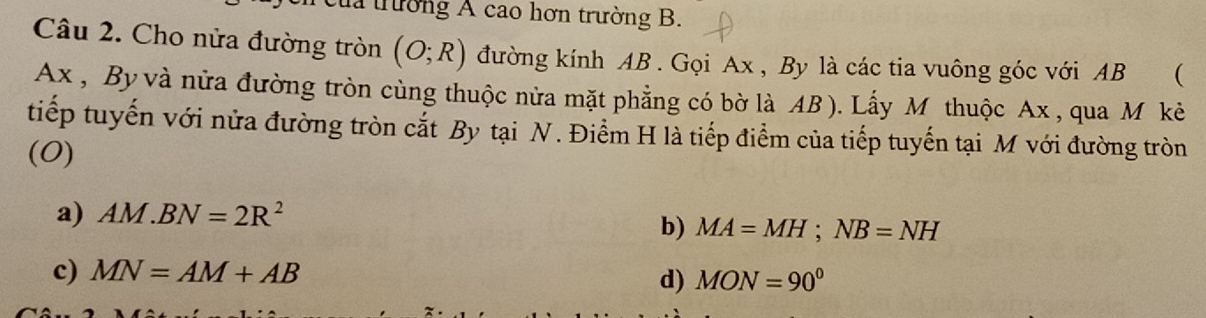 la trường A cao hơn trường B.
Câu 2. Cho nửa đường tròn (O;R) đường kính AB. Gọi Ax , By là các tia vuông góc với AB (
Ax , By và nửa đường tròn cùng thuộc nửa mặt phẳng có bờ là AB ). Lấy Mỹ thuộc Ax , qua M kè
tiếp tuyến với nửa đường tròn cắt By tại N. Điểm H là tiếp điểm của tiếp tuyến tại M với đường tròn
(0)
a) AM.BN=2R^2
b) MA=MH; NB=NH
c) MN=AM+AB
d) MON=90°