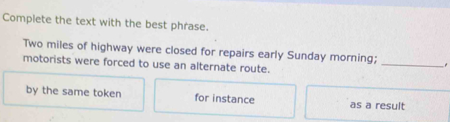 Complete the text with the best phrase.
Two miles of highway were closed for repairs early Sunday morning; 
motorists were forced to use an alternate route. 
_ 
by the same token for instance as a result