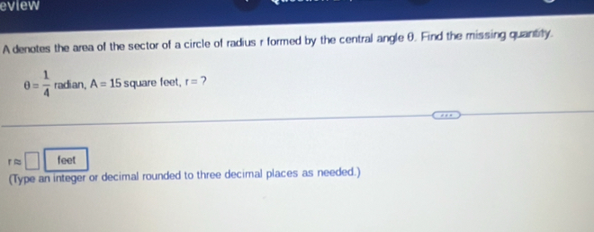 eview 
A denotes the area of the sector of a circle of radius r formed by the central angle θ. Find the missing quantity.
θ = 1/4  radian, A=15 square feet. r= 7
rapprox □ feet
(Type an integer or decimal rounded to three decimal places as needed.)