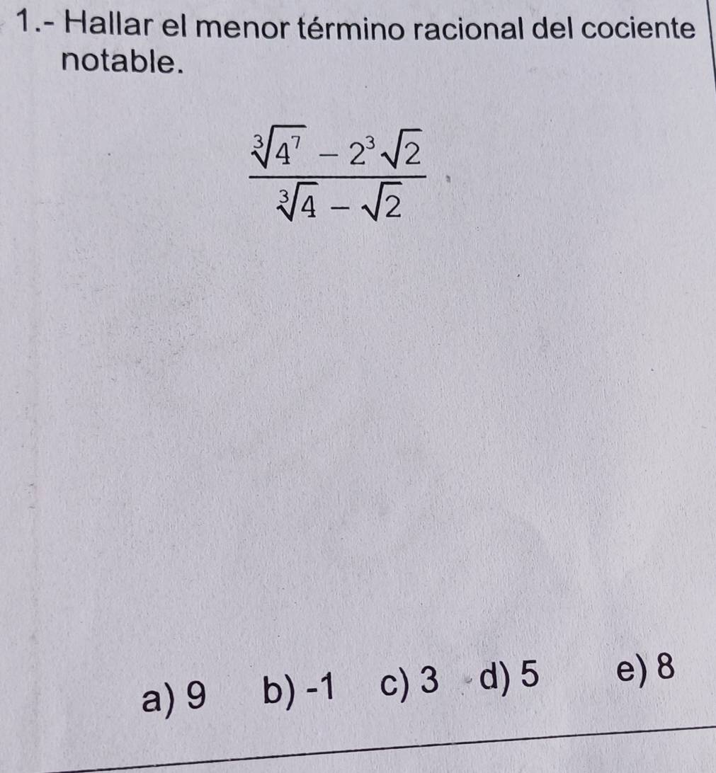 1.- Hallar el menor término racional del cociente
notable.
 (sqrt[3](4^7)-2^3sqrt(2))/sqrt[3](4)-sqrt(2) 
a) 9 b) -1 c) 3 d) 5 e) 8