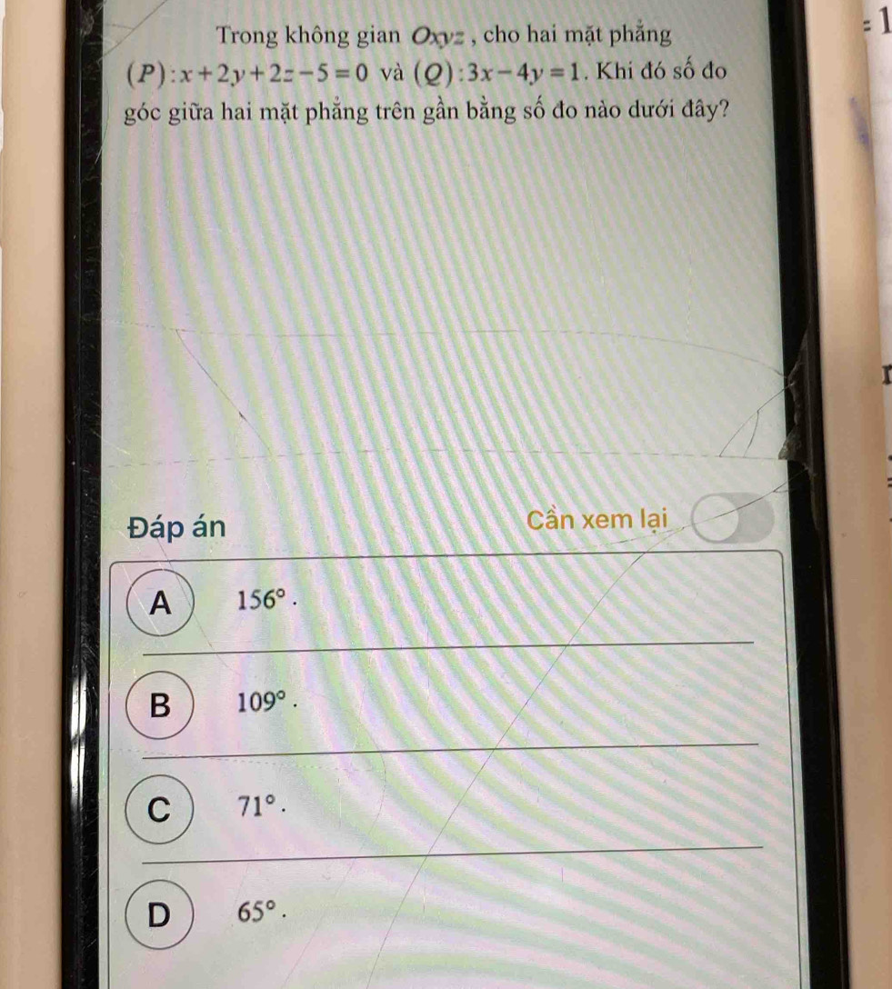 Trong không gian Oxyz , cho hai mặt phẳng
=1
(P) : x+2y+2z-5=0 và (Q):3x-4y=1. Khi đó số đo
góc giữa hai mặt phẳng trên gần bằng số đo nào dưới đây?
Đáp án Cần xem lại
A 156°.
B 109°.
C 71°.
D 65°.