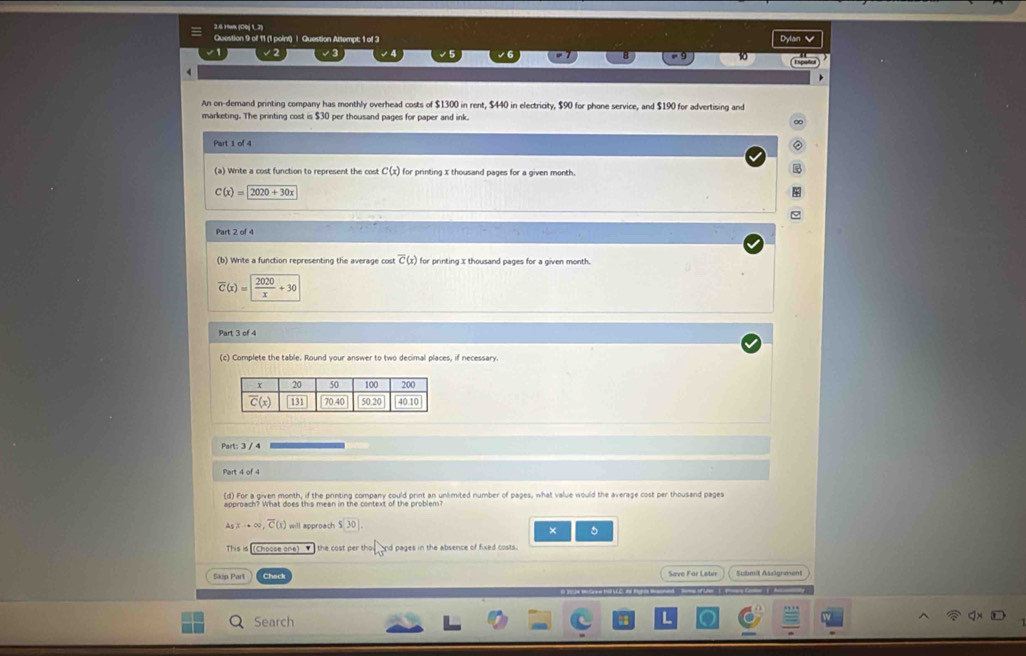 2.6 19wk (C0j 1.2)
Question 9 of 11 (1 point) | Question Altempt; 1 of 3 Dylan 
10
   
An on-demand printing company has monthly overhead costs of $1300 in rent, $440 in electricity, $90 for phone service, and $190 for advertising and
marketing. The printing cost is $30 per thousand pages for paper and ink.
Part 1 of 4
(a) Write a cost function to represent the cost C(x) for printing x thousand pages for a given month.
C(x)=2020+30x
Part 2 of 4
(b) Write a function representing the average cost overline C(x) for printing x thousand pages for a given month.
overline C(x)= 2020/x +30
Part 3 of 4
(c) Complete the table. Round your answer to two decimal places, if necessary.
Part: 3 / 4
Part 4 of 4
(d) For a given month, if the printing company could print an unlimited number of pages, what value would the average cost per thousand pages
A_x,∈fty ,overline (C,overline ,overline C(x) I will approach beginarrayr 5encloselongdiv 30endarray .
×
This is (Choose one)  the cost per th · l_3 nd pages in the absence of fixed costs.
5kip Part Submit Assägrment
Search