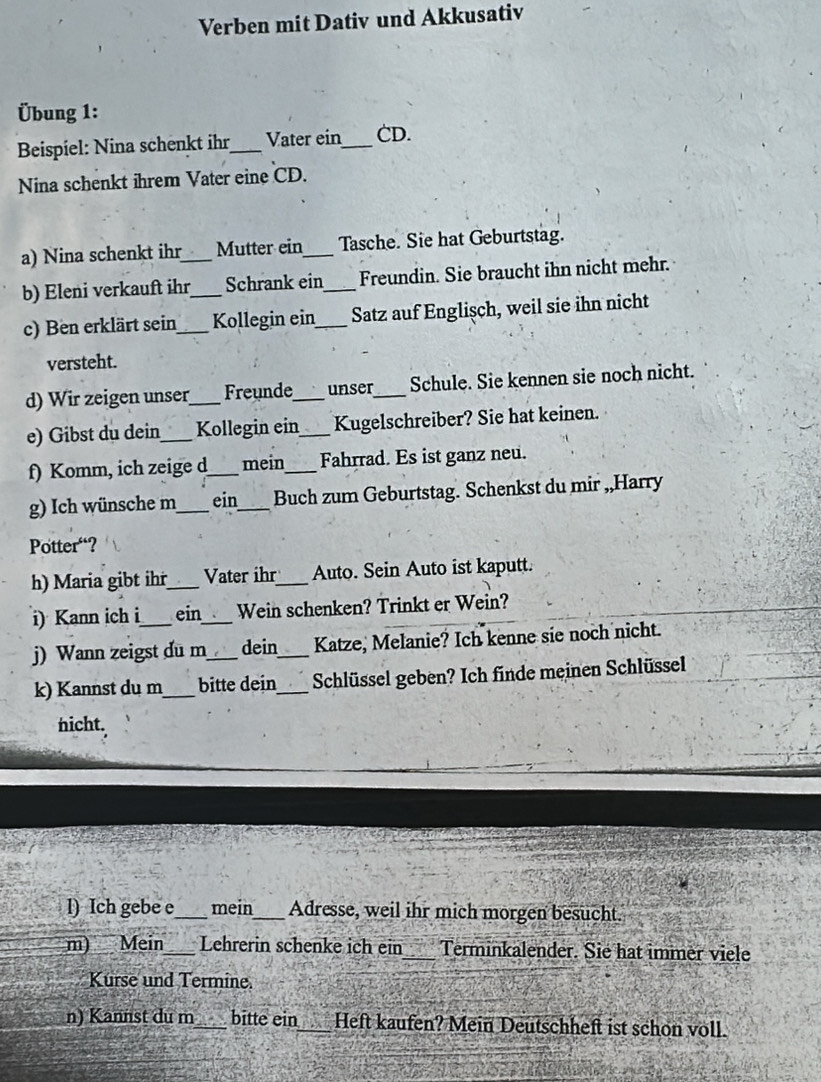 Verben mit Dativ und Akkusativ 
Übung 1: 
Beispiel: Nina schenkt ihr_ Vater ein_ CD. 
Nina schenkt ihrem Vater eine CD. 
a) Nina schenkt ihr Mutter ein_ Tasche. Sie hat Geburtstag. 
b) Eleni verkauft ihr_ Schrank ein_ Freundin. Sie braucht ihn nicht mehr. 
c) Ben erklärt sein_ Kollegin ein_ Satz auf Englişch, weil sie ihn nicht 
versteht. 
d) Wir zeigen unser_ Freunde_ unser_ Schule. Sie kennen sie noch nicht. 
e) Gibst du dein_ Kollegin ein_ Kugelschreiber? Sie hat keinen. 
f) Komm, ich zeige d_ mein _Fahrrad. Es ist ganz neu. 
g) Ich wünsche m_ ein_ Buch zum Geburtstag. Schenkst du mir ,,Harry 
Potter“? 
h) Maria gibt ihr_ Vater ihr_ Auto. Sein Auto ist kaputt. 
i) Kann ich i_ ein_ Wein schenken? Trinkt er Wein? 
j) Wann zeigst du m_ dein_ Katze, Melanie? Ich kenne sie noch nicht. 
k) Kannst du m_ bitte dein_ Schlüssel geben? Ich finde meinen Schlüssel 
nicht. 
l) Ich gebe e_ mein_ Adresse, weil ihr mich morgen besucht. 
m) Mein_ Lehrerin schenke ich ein_ Terminkalender. Sie hat immer viele 
Kurse und Termine. 
n) Kannst du m_ bitte ein Heft kaufen? Mein Deutschheft ist schon voll.