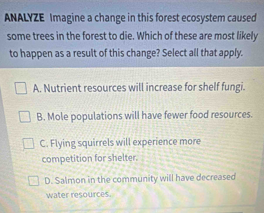 ANALYZE Imagine a change in this forest ecosystem caused
some trees in the forest to die. Which of these are most likely
to happen as a result of this change? Select all that apply.
A. Nutrient resources will increase for shelf fungi.
B. Mole populations will have fewer food resources.
C. Flying squirrels will experience more
competition for shelter.
D. Salmon in the community will have decreased
water resources.