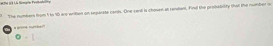 M7H U3 L4 Simple Probability 
` The numbers from 1 to 10 are written on separate cards. One card is chosen at random. Find the probability that the number is: 
13a a prime number?
= 2/5 