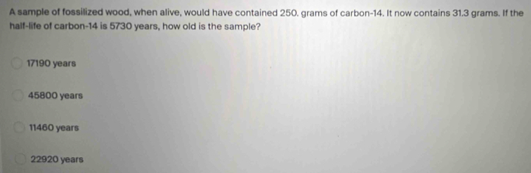 A sample of fossilized wood, when alive, would have contained 250. grams of carbon- 14. It now contains 31.3 grams. If the
half-life of carbon- 14 is 5730 years, how old is the sample?
17190 years
45800 years
11460 years
22920 years