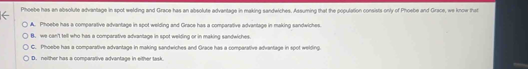 Phoebe has an absolute advantage in spot welding and Grace has an absolute advantage in making sandwiches. Assuming that the population consists only of Phoebe and Grace, we know that
A. Phoebe has a comparative advantage in spot welding and Grace has a comparative advantage in making sandwiches.
B. we can't tell who has a comparative advantage in spot welding or in making sandwiches.
C. Phoebe has a comparative advantage in making sandwiches and Grace has a comparative advantage in spot welding.
D. neither has a comparative advantage in either task.