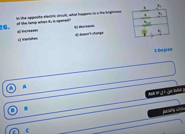 K_3
R K_2
In the opposite electric circuit, what happens to o the brightness
26. of the lamp when K_2 is opened?
a) increases b) decreases R_5
c) Vanishes d) doesn’t change
2 K_1
1 Degree
a A
Ask IP J ùo ào è
B B
C