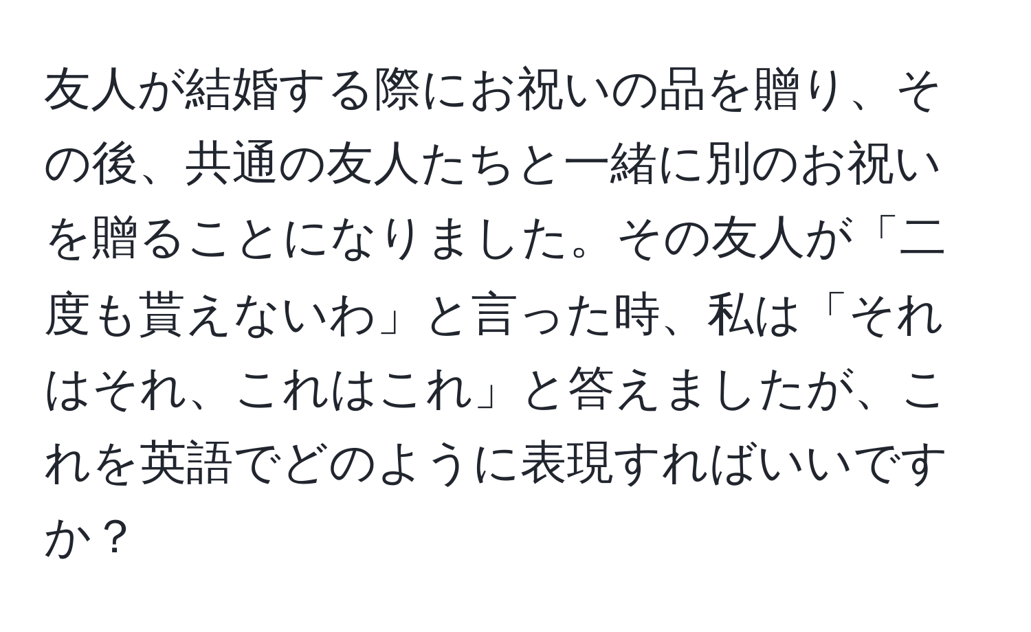 友人が結婚する際にお祝いの品を贈り、その後、共通の友人たちと一緒に別のお祝いを贈ることになりました。その友人が「二度も貰えないわ」と言った時、私は「それはそれ、これはこれ」と答えましたが、これを英語でどのように表現すればいいですか？