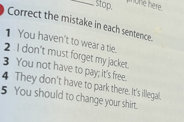 stop. phone here. 
Correct the mistake in each sentence 
1 You haven't to wear a tie. 
2 I don’t must forget my jacket. 
3 You not have to pay; it’s free. 
4 They don’t have to park there. It's illegal. 
5 You should to change your shirt.