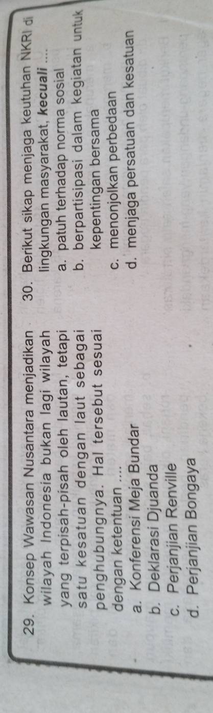 Konsep Wawasan Nusantara menjadikan 30. Berikut sikap menjaga keutuhan NKRI di
wilayah Indonesia bukan lagi wilayah lingkungan masyarakat, kecuali ....
yang terpisah-pisah oleh lautan, tetapi a. patuh terhadap norma sosial
satu kesatuan dengan laut sebagai b. berpartisipasi dalam kegiatan untuk
penghubungnya. Hal tersebut sesuai kepentingan bersama
dengan ketentuan .... c. menonjolkan perbedaan
a. Konferensi Meja Bundar d. menjaga persatuan dan kesatuan
b. Deklarasi Djuanda
c. Perjanjian Renville
d. Perjanjian Bongaya