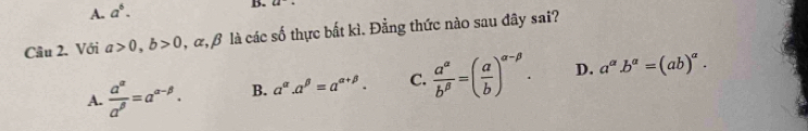 A. a^6. B.
Câu 2. Với a>0, b>0 α β là các số thực bắt kì. Đằng thức nào sau đây sai?
A.  a^(alpha)/a^(beta) =a^(alpha -beta). B. a^(alpha).a^(beta)=a^(alpha +beta). C.  a^(alpha)/b^(beta) =( a/b )^alpha -beta . D. a^a.b^a=(ab)^a.