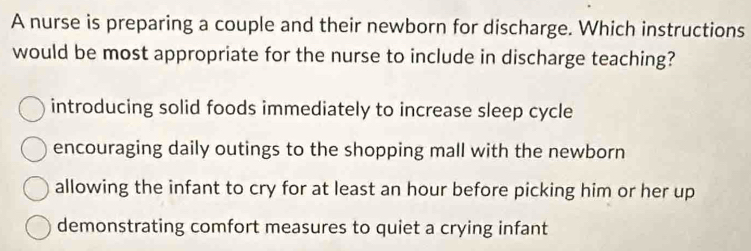 A nurse is preparing a couple and their newborn for discharge. Which instructions
would be most appropriate for the nurse to include in discharge teaching?
introducing solid foods immediately to increase sleep cycle
encouraging daily outings to the shopping mall with the newborn
allowing the infant to cry for at least an hour before picking him or her up
demonstrating comfort measures to quiet a crying infant