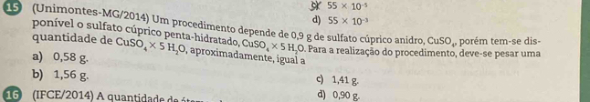 55* 10^(-5)
d) 55* 10^(-3)
19 (Unimontes-MG/2014) Um procedimento depende de 0,9 g de sulfato cúprico anidro, CuSO_4 ,porém tem-se dis-
ponível o sulfato cúprico penta-hidratado, CuSO_4* 5H_2O Para a realização do procedimento, deve-se pesar uma
quantidade de CuSO_4* 5H_2O , aproximadamente, igual a
a) 0,58 g.
b) 1,56 g. c) 1,41 g.
16 (IFCE/2014) A quantidade de é d) 0,90 g