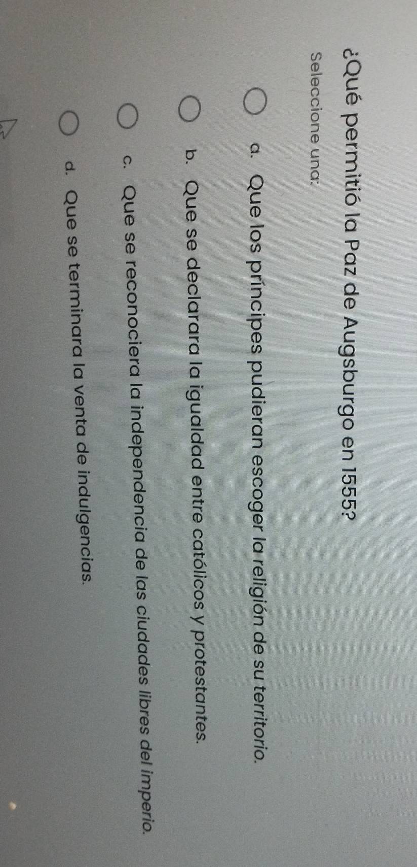 ¿Qué permitió la Paz de Augsburgo en 1555?
Seleccione una:
a. Que los príncipes pudieran escoger la religión de su territorio.
b. Que se declarara la igualdad entre católicos y protestantes.
c. Que se reconociera la independencia de las ciudades libres del imperio.
d. Que se terminara la venta de indulgencias.