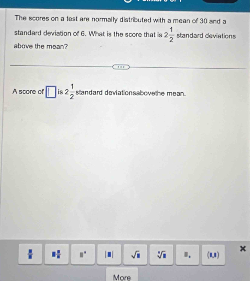 The scores on a test are normally distributed with a mean of 30 and a
standard deviation of 6. What is the score that is 2 1/2  standard deviations
above the mean?
A score of is 2 1/2  standard deviationsabovethe mean.
 □ /□   □  □ /□   □° sqrt(□ ) sqrt[□](□ ) I. (8,8)
x
More