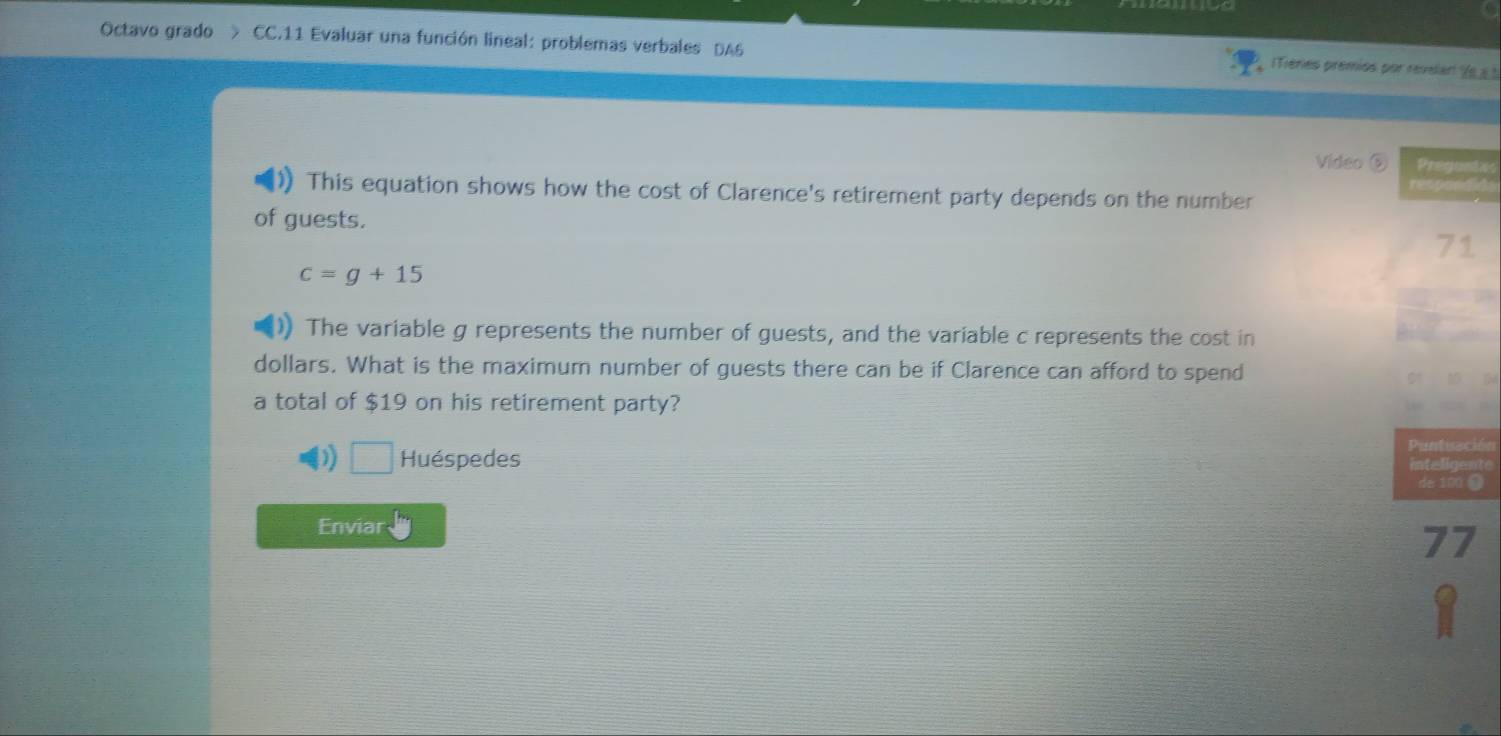 Octavo grado > CC.11 Evaluar una función lineal: problemas verbales DA6 
(Tieries premios por revelar (e » ) 
Video ⑥ Pregontxs 
This equation shows how the cost of Clarence's retirement party depends on the number 
of guests. 71
c=g+15
The variable g represents the number of guests, and the variable c represents the cost in 
dollars. What is the maximum number of guests there can be if Clarence can afford to spend 
a total of $19 on his retirement party? 
Huéspedes Puntiación 
inte ligente 
de 100 《 
Enviar
77