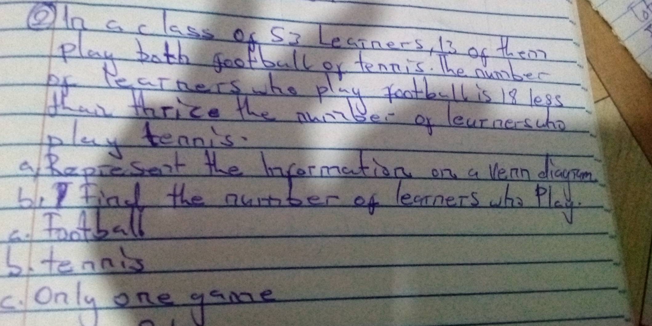 (o
OIn a class of S3 Learners, is of them
play bath gootball or tennis. The number
of Pearners who play football is 18 legs
Kha thrice the nuriber of learnerscho
play teanis.
a hapresent the Information on a vern diaypn
6, find the number of learners who play
C. Football
6tennis
c. only one game