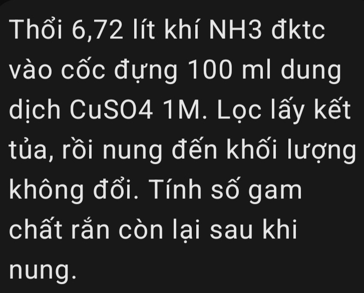 Thổi 6,72 lít khí NH3 đktc 
vào cốc đựng 100 ml dung 
dịch CuSO4 1M. Lọc lấy kết 
tủa, rồi nung đến khối lượng 
không đổi. Tính số gam 
chất rắn còn lại sau khi 
nung.