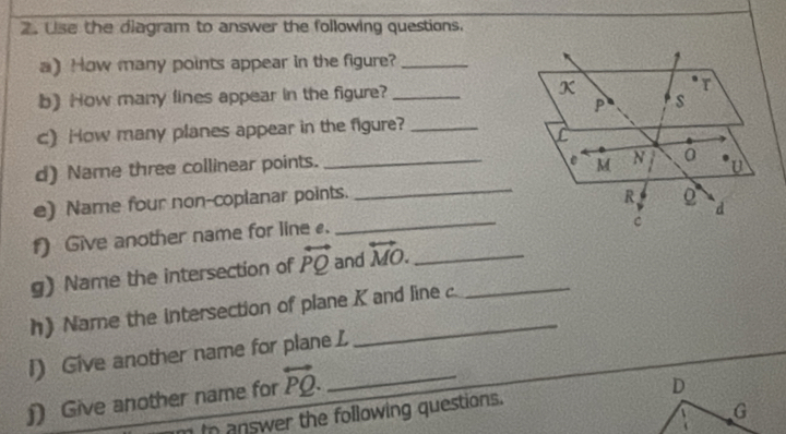 Use the diagram to answer the following questions. 
a) How many points appear in the figure?_ 
b) How many fines appear in the figure? _ 
c) How many planes appear in the figure?_ 
d) Name three collinear points. _ 
_ 
e) Name four non-coplanar points. 
_ 
f) Give another name for line . 
g) Name the intersection of overleftrightarrow PQ and overleftrightarrow MO. __ 
h) Name the intersection of plane K and line c
l) Give another name for plane L
)) Give another name for overleftrightarrow PQ. _ 
In answer the following questions.