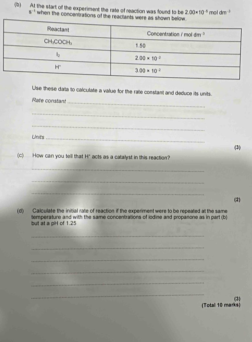 At the start of the experiment the rate of reaction was found to be 2.00* 10^(-5)moldm^(-3)
s^(-1) when the concentrations of the reactants were as shown be
Use these data to calculate a value for the rate constant and deduce its units.
_
Rate constant
_
_
Units_
(3)
(c) How can you tell that H* acts as a catalyst in this reaction?
_
_
_
(2)
(d) Calculate the initial rate of reaction if the experiment were to be repeated at the same
temperature and with the same concentrations of iodine and propanone as in part (b)
but at a pH of 1.25
_
_
_
_
_
_
(3)
(Total 10 marks)