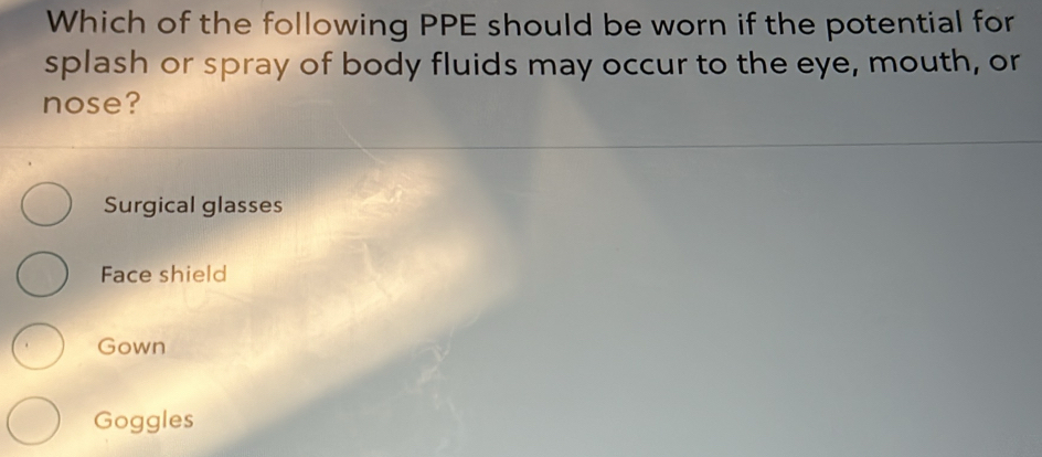 Which of the following PPE should be worn if the potential for
splash or spray of body fluids may occur to the eye, mouth, or
nose?
Surgical glasses
Face shield
Gown
Goggles