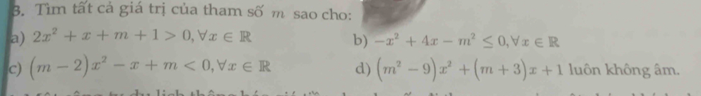 Tìm tất cả giá trị của tham số m sao cho: 
a) 2x^2+x+m+1>0, forall x∈ R
b) -x^2+4x-m^2≤ 0, forall x∈ R
d) 
c) (m-2)x^2-x+m<0</tex>, forall x∈ R (m^2-9)x^2+(m+3)x+1 luôn không âm.