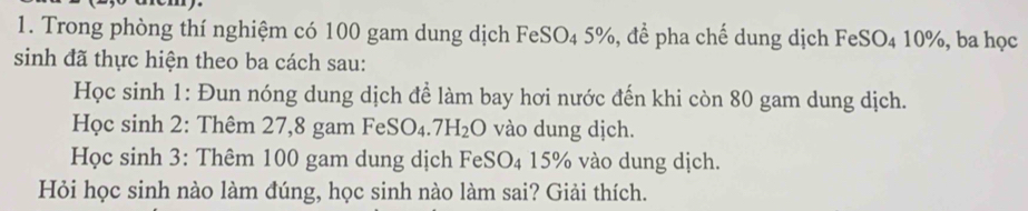 Trong phòng thí nghiệm có 100 gam dung dịch F eSC 04 5%, để pha chế dung dịch FeSO4 10%, ba học 
sinh đã thực hiện theo ba cách sau: 
Học sinh 1: Đun nóng dung dịch để làm bay hơi nước đến khi còn 80 gam dung dịch. 
Học sinh 2: Thêm 27,8 gam FeSO_4.7H_2O vào dung dịch. 
Học sinh 3: Thêm 100 gam dung dịch Fe SO_4 15% vào dung dịch. 
Hỏi học sinh nào làm đúng, học sinh nào làm sai? Giải thích.