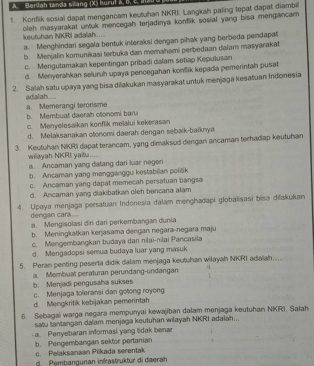 Berilah tanda silang (X) huruf a, b, c, alau u
1. Konflik sosial dapat mengancam keutuhan NKRI. Langkah paling tepat dapat diambil
oleh masyarakat untuk mencegah terjadinya konflik sosial yang bisa mengancam
keutuhan NKRI adalah....
a. Menghindari segala bentuk interaksi dengan pihak yang berbeda pendapat
b. Menjalin komunikasi terbuka dan memahami perbedaan dalam masyarakat
c.  Mengutamakan kepentingan pribadi dalam setiap Keputusan
d. Menyerahkan seluruh upaya pencegahan konflik kepada pemerintah pusat
2. Salah satu upaya yang bisa dilakukan masyarakat untuk menjaga kesatuan Indonesia
adalah....
a. Memerangi terorisme
b. Membuat daerah otonomi baru
c. Menyelesaikan konflik melalui kekerasan
d. Melaksanakan otonomi daerah dengan sebaik-baiknya
3. Keutuhan NKRI dapat terancam, yang dimaksud dengan ancaman terhadap keutuhan
wilayah NKRI yaitu....
a. Ancaman yang datang dari luar negeri
b. Ancaman yang mengganggu kestabilan politik
c. Ancaman yang dapat memecah persatuan bangsa
d. Ancaman yang diakibatkan oleh bencana alam
4. Upaya menjaga persatuan Indonesia dalam menghadapi globalisasi bisa dilakukan
dengan cara....
a. Mengisolasi diri dari perkembangan dunia
b. Meningkatkan kerjasama dengan negara-negara maju
c. Mengembangkan budaya dan nilai-nilai Pancasila
d. Mengadopsi semua budaya luar yang masuk
5. Peran penting peserta didik dalam menjaga keutuhan wilayah NKRI adalah…
a. Membuat peraturan perundang-undangan
b. Menjadi pengusaha sukses
c. Menjaga toleransi dan gotong royong
d. Mengkritik kebijakan pemerintah
6. Sebagai warga negara mempunyai kewajiban dalam menjaga keutuhan NKRI. Salah
satu tantangan dalam menjaga keutuhan wilayah NKRI adalah...
a. Penyebaran informasi yang tidak benar
b. Pengembangan sektor pertanian
c. Pelaksanaan Pilkada serentak
d. Pembangunan infrastruktur di daerah