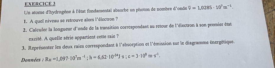 Un atome d'hydrogène à l'état fondamental absorbe un photon de nombre d’onde overline v=1,0285· 10^7m^(-1). 
1. A quel niveau se retrouve alors l’électron ? 
2. Calculer la longueur d’onde de la transition correspondant au retour de l'électron à son premier état 
excité. A quelle série appartient cette raie ? 
3. Représenter les deux raies correspondant à l'absorption et l'émission sur le diagramme énergétique. 
Données : R_H=1,097· 10^7m^(-1); h=6,62· 10^(-34)J· s; c=3· 10^8m· s^(-1).