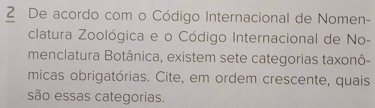 De acordo com o Código Internacional de Nomen- 
clatura Zoológica e o Código Internacional de No- 
menclatura Botânica, existem sete categorias taxonô- 
micas obrigatórias. Cite, em ordem crescente, quais 
são essas categorias.