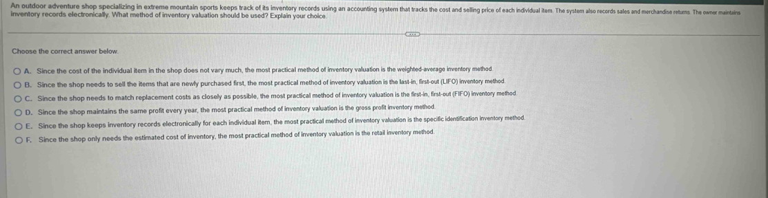 An outdoor adventure shop specializing in extreme mountain sports seeps strack of its inventory records using an accounting system that tracks the cost and seling price of each individual item. The system also records sales and merchandise returs. The owner maintains
inventory records electronically. What method of inventory valuation should be used? Explain your choice
Choose the correct answer below.
A. Since the cost of the individual itern in the shop does not vary much, the most practical method of inventory valuation is the weighted-average inventory method
B. Since the shop needs to sell the items that are newly purchased first, the most practical method of inventory valuation is the last-in, first-out (LIFO) inventory method
C. Since the shop needs to match replacement costs as closely as possible, the most practical method of inventory valuation is the first-in, first-out (FIFO) inventory method.
D. Since the shop maintains the same profit every year, the most practical method of inventory valuation is the gross profit inventory method.
E. Since the shop keeps inventory records electronically for each individual item, the most practical method of inventory valuation is the specific identification inventory method
F. Since the shop only needs the estimated cost of inventory, the most practical method of inventory valuation is the retail inventory method.