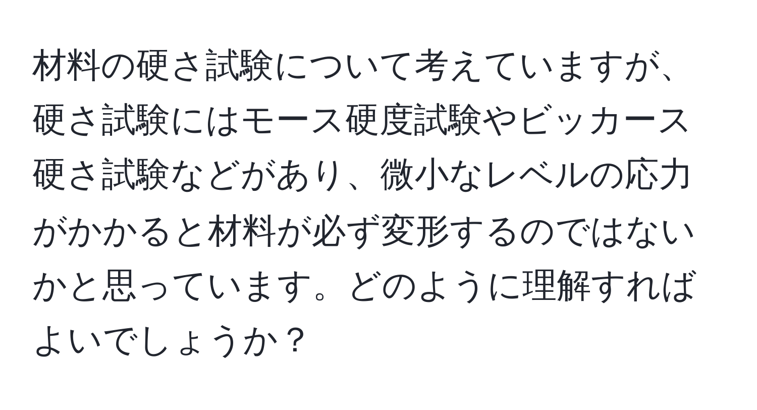 材料の硬さ試験について考えていますが、硬さ試験にはモース硬度試験やビッカース硬さ試験などがあり、微小なレベルの応力がかかると材料が必ず変形するのではないかと思っています。どのように理解すればよいでしょうか？