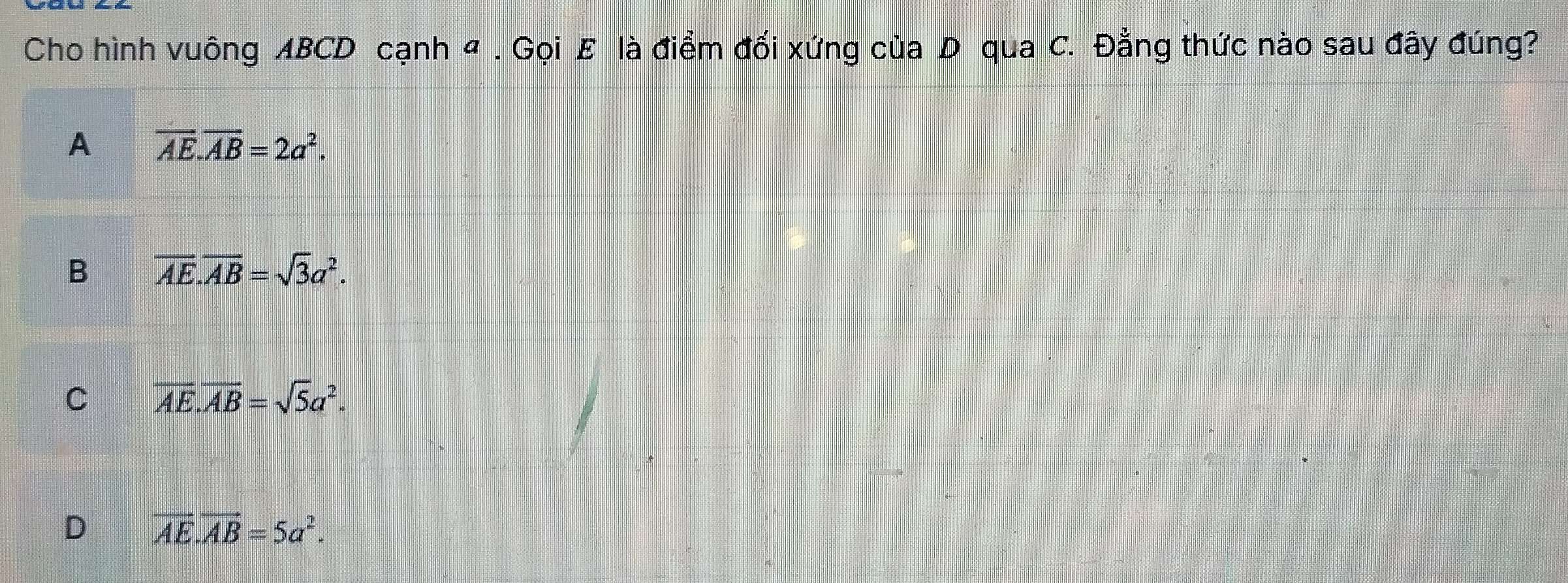 Cho hình vuông ABCD cạnh 4 . Gọi E là điểm đối xứng của D qua C. Đằng thức nào sau đây đúng?
A overline AE.overline AB=2a^2.
B overline AE.overline AB=sqrt(3)a^2.
C overline AE.overline AB=sqrt(5)a^2.
D vector AE.vector AB=5a^2.