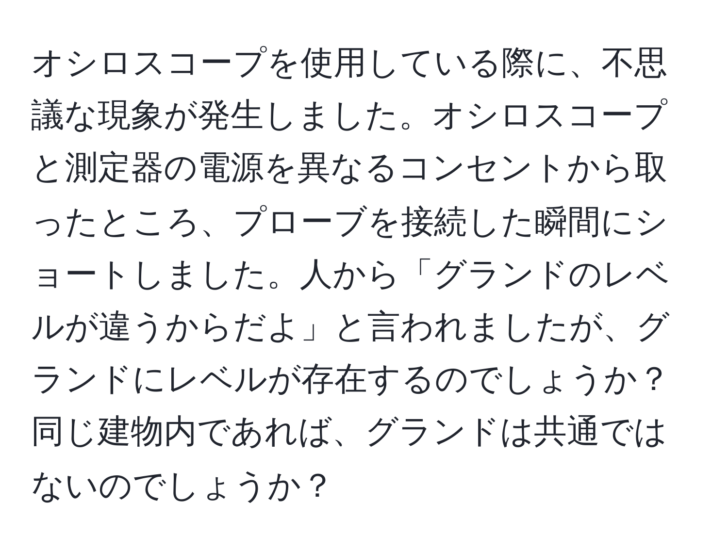 オシロスコープを使用している際に、不思議な現象が発生しました。オシロスコープと測定器の電源を異なるコンセントから取ったところ、プローブを接続した瞬間にショートしました。人から「グランドのレベルが違うからだよ」と言われましたが、グランドにレベルが存在するのでしょうか？同じ建物内であれば、グランドは共通ではないのでしょうか？