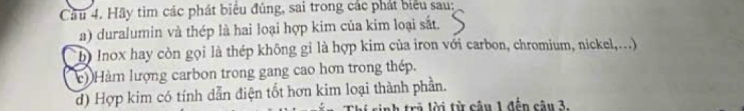 Cầu 4. Hãy tìm các phát biểu đúng, sai trong các phát biểu sau: 
a) duralumin và thép là hai loại hợp kim của kim loại sắt. 
b) Inox hay còn gọi là thép không gỉ là hợp kim của iron với carbon, chromium, nickel,..) 
c) Hàm lượng carbon trong gang cao hơn trong thép. 
d) Hợp kim có tính dẫn điện tốt hơn kim loại thành phần. 
trả lời từ câu 1 đến câu 3.