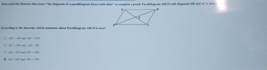 Juan ued the theorem that vates "the diagenals of a parallelogram bisect rach other' to complete a graaf. Parallelogram ABCD with diaganal DB and AC is s 
Arcording to the theorem, which statement about Paralelogram ABCD is true?
AD=AB and BC=CD
AC=DB and AB-BC
AD=DO and OC=OB
AO=OC and DO=OB