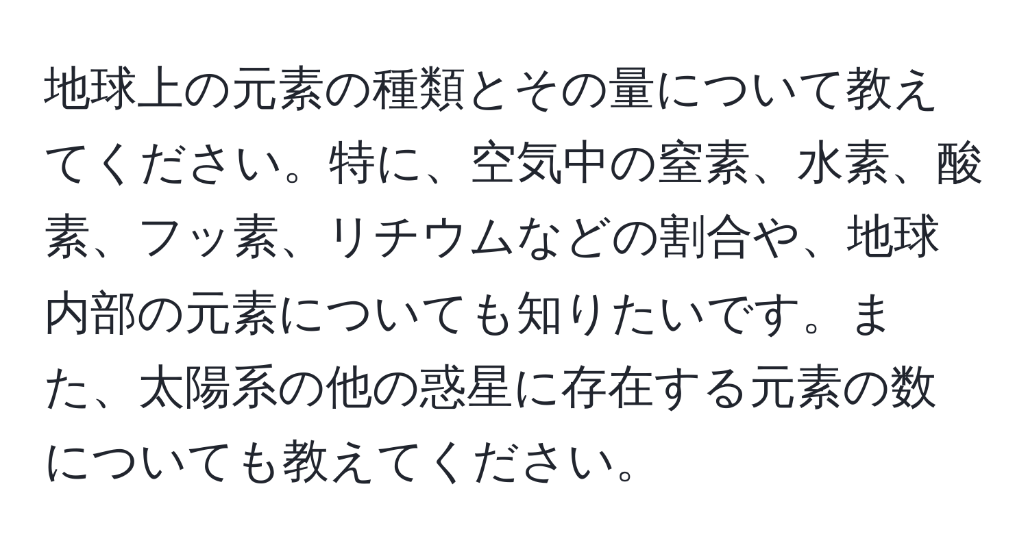 地球上の元素の種類とその量について教えてください。特に、空気中の窒素、水素、酸素、フッ素、リチウムなどの割合や、地球内部の元素についても知りたいです。また、太陽系の他の惑星に存在する元素の数についても教えてください。