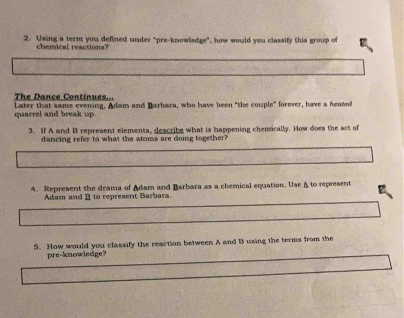 Using a term you defined under “pre-knowledge”, how would you classify this group of 
chemical reactions? 
The Dance Continues... 
Later that same evening, Adam and Barbara, who have been "the couple" forever, have a heated 
quarrel and break up. 
3. If A and B represent elements, describe what is happening chemically. How does the act of 
dancing refer to what the atoms are doing together? 
4. Represent the drama of Adam and Barbara as a chemical equation. Use A to represent 
Adam and B to represent Barbara. 
5. How would you classify the reaction between A and B using the terms from the 
pre-knowledge?