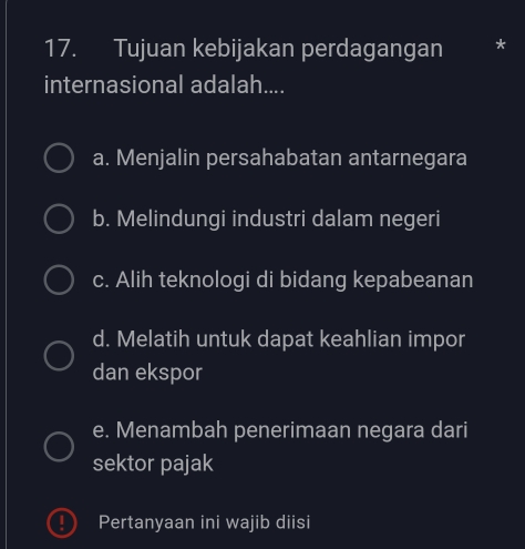 Tujuan kebijakan perdagangan
internasional adalah....
a. Menjalin persahabatan antarnegara
b. Melindungi industri dalam negeri
c. Alih teknologi di bidang kepabeanan
d. Melatih untuk dapat keahlian impor
dan ekspor
e. Menambah penerimaan negara dari
sektor pajak
Pertanyaan ini wajib diisi