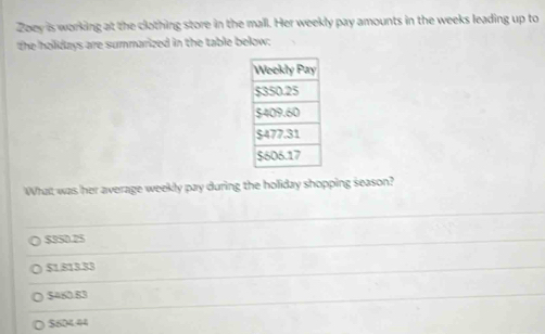 Zoey is working at the clothing store in the mall. Her weekly pay amounts in the weeks leading up to
the holidays are summarized in the table below:
What was her average weekly pay during the holiday shopping season?
$350.25
$1.813.33
$460.83
$604.44