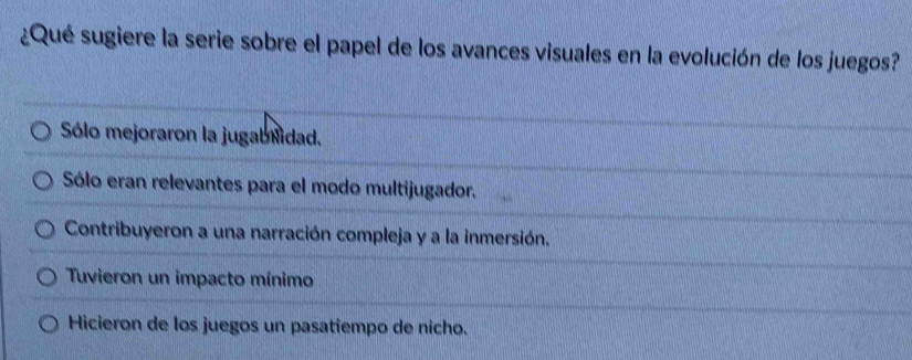 ¿Qué sugiere la serie sobre el papel de los avances visuales en la evolución de los juegos?
Sólo mejoraron la jugablidad.
Sólo eran relevantes para el modo multijugador.
Contribuyeron a una narración compleja y a la inmersión.
Tuvieron un impacto mínimo
Hicieron de los juegos un pasatiempo de nicho.