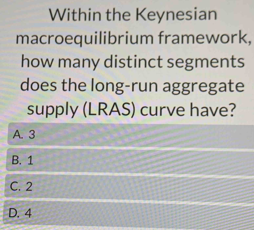 Within the Keynesian
macroequilibrium framework,
how many distinct segments
does the long-run aggregate
supply (LRAS) c curve have?
A. 3
B. 1
C. 2
D. 4