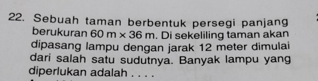 Sebuah taman berbentuk persegi panjang 
berukuran 60m* 36m. Di sekeliling taman akan 
dipasang lampu dengan jarak 12 meter dimulai 
dari salah satu sudutnya. Banyak lampu yang 
diperlukan adalah . . . .