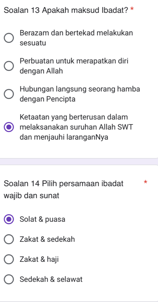 Soalan 13 Apakah maksud Ibadat? *
Berazam dan bertekad melakukan
sesuatu
Perbuatan untuk merapatkan diri
dengan Allah
Hubungan langsung seorang hamba
dengan Pencipta
Ketaatan yang berterusan dalam
melaksanakan suruhan Allah SWT
dan menjauhi laranganNya
Soalan 14 Pilih persamaan ibadat *
wajib dan sunat
Solat & puasa
Zakat & sedekah
Zakat & haji
Sedekah & selawat