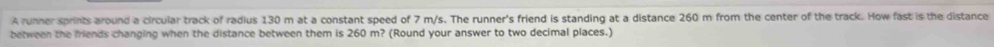 A runner sprints around a circular track of radius 130 m at a constant speed of 7 m/s. The runner's friend is standing at a distance 260 m from the center of the track. How fast is the distance 
between the friends changing when the distance between them is 260 m? (Round your answer to two decimal places.)