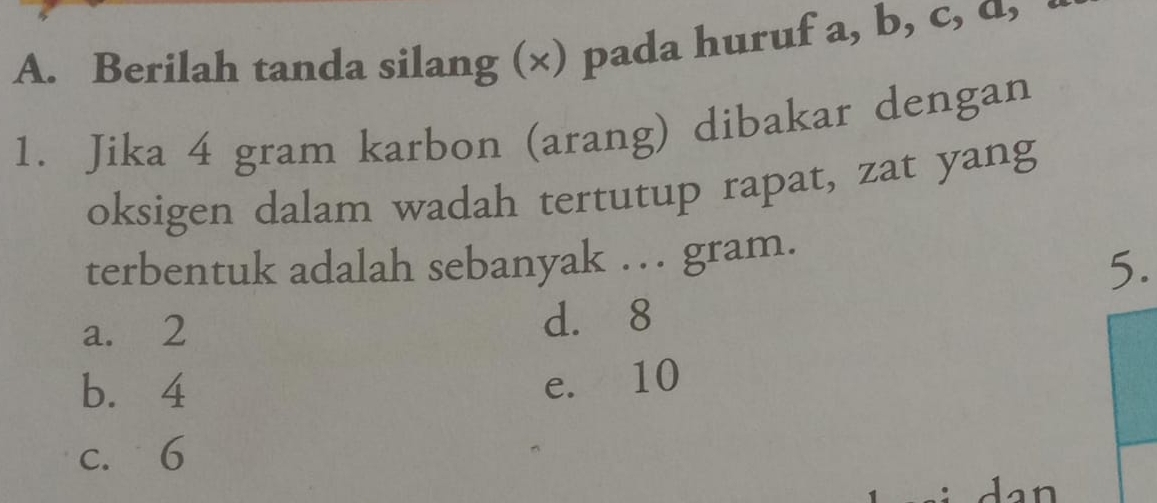 Berilah tanda silang (×) pada huruf a, b, c, α,
1. Jika 4 gram karbon (arang) dibakar dengan
oksigen dalam wadah tertutup rapat, zat yang
terbentuk adalah sebanyak … gram.
5.
a. 2 d. 8
b. 4
e. 10
c. 6