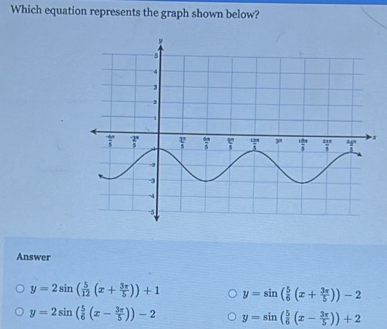 Which equation represents the graph shown below?
Answer
y=2sin ( 5/12 (x+ 3π /5 ))+1
y=sin ( 5/6 (x+ 3π /5 ))-2
y=2sin ( 5/6 (x- 3π /5 ))-2
y=sin ( 5/6 (x- 3π /5 ))+2