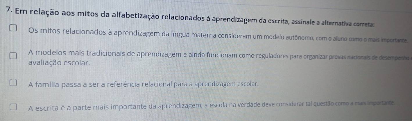 Em relação aos mitos da alfabetização relacionados à aprendizagem da escrita, assinale a alternativa correta:
Os mitos relacionados à aprendizagem da língua materna consideram um modelo autônomo, com o aluno como o mais importante.
A modelos mais tradicionais de aprendizagem e ainda funcionam como reguladores para organizar provas nacionais de desempenho
avaliação escolar.
A família passa a ser a referência relacional para a aprendizagem escolar.
A escrita é a parte mais importante da aprendizagem, a escola na verdade deve considerar tal questão como a mais importante.