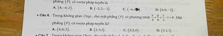 phăng (P) có vectơ pháp tuyến là
A. (4;-4;2). B. (-2;2;-3). C. (-4;4). D. (0;0;-3). 
Cầu 6. Trong không gian Oxyz, cho mặt phẳng (P) có phương trình  x/4 + y/6 + z/2 -1=0. Mặt
phẳng (P) có vectơ pháp tuyến là?
A. (4:6:2). B. (2;3;1). C. (3;2;6). D. (3;2;1).